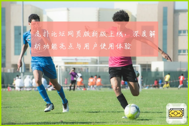 虎扑论坛网页版新版上线，深度解析功能亮点与用户使用体验