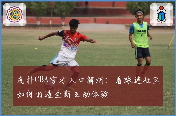 虎扑CBA官方入口解析：看球迷社区如何打造全新互动体验