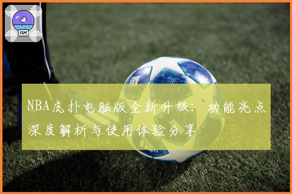 NBA虎扑电脑版全新升级：功能亮点深度解析与使用体验分享