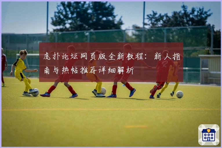 虎扑论坛网页版全新教程:新人指南与热帖推荐详细解析