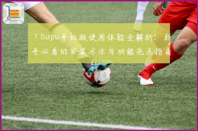 「hupu手机版使用体验全解析:新手必看的安装方法与功能亮点指南」