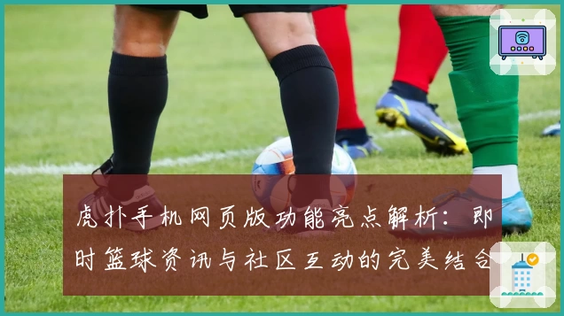 虎扑手机网页版功能亮点解析:即时篮球资讯与社区互动的完美结合