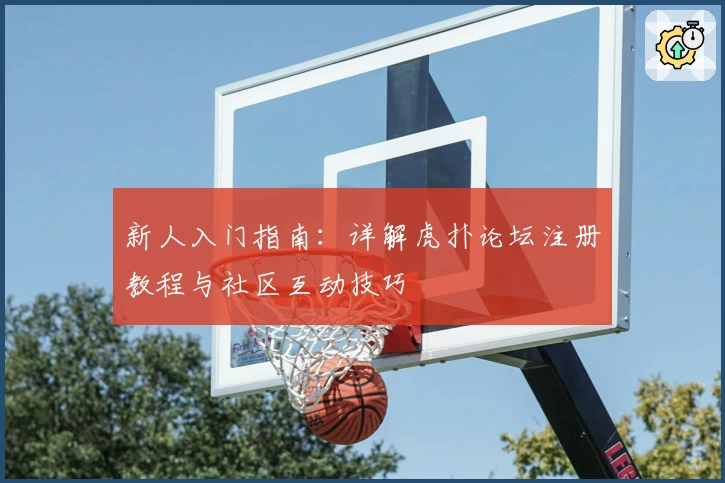 新人入门指南：详解虎扑论坛注册教程与社区互动技巧