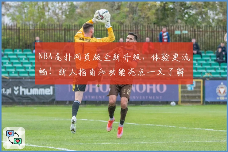 NBA虎扑网页版全新升级,体验更流畅!新人指南和功能亮点一文了解