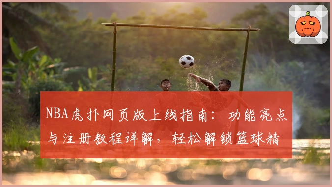 NBA虎扑网页版上线指南:功能亮点与注册教程详解,轻松解锁篮球精彩瞬间