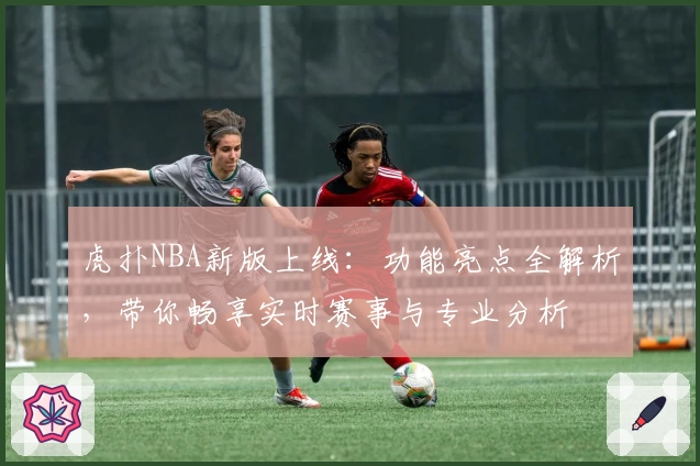 虎扑NBA新版上线：功能亮点全解析，带你畅享实时赛事与专业分析