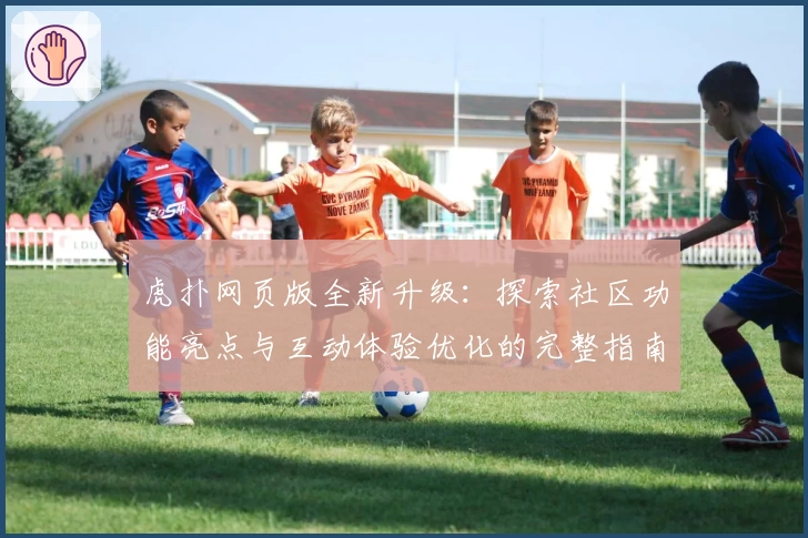 虎扑网页版全新升级：探索社区功能亮点与互动体验优化的完整指南
