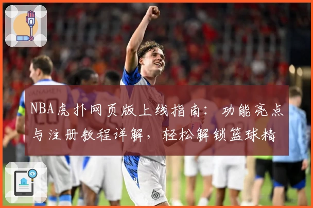 NBA虎扑网页版上线指南：功能亮点与注册教程详解，轻松解锁篮球精彩瞬间