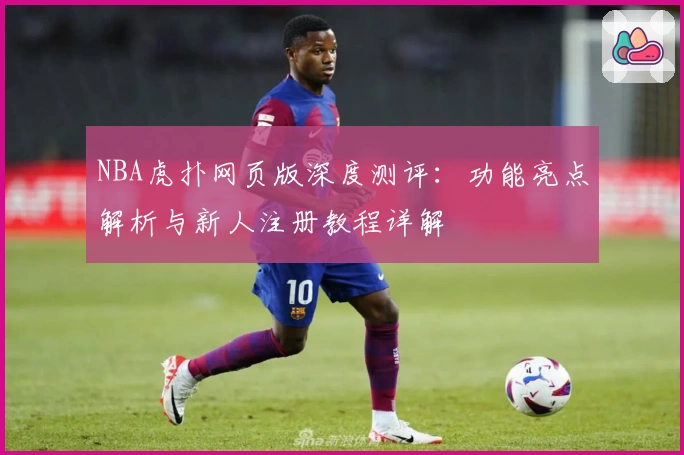 NBA虎扑网页版深度测评：功能亮点解析与新人注册教程详解
