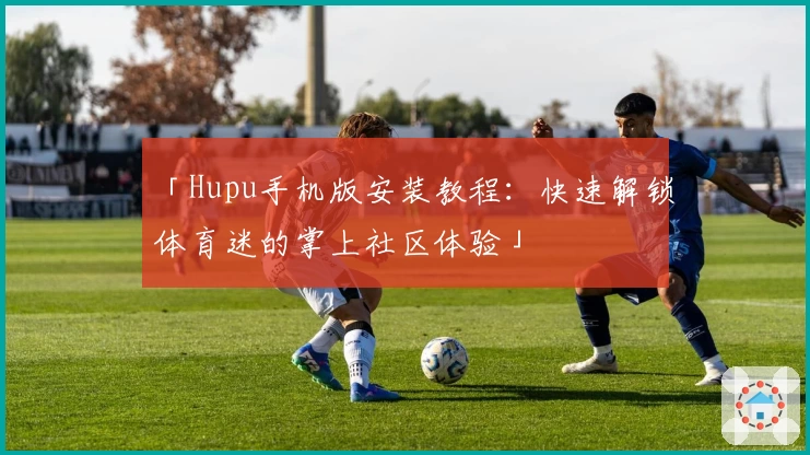 「Hupu手机版安装教程：快速解锁体育迷的掌上社区体验」