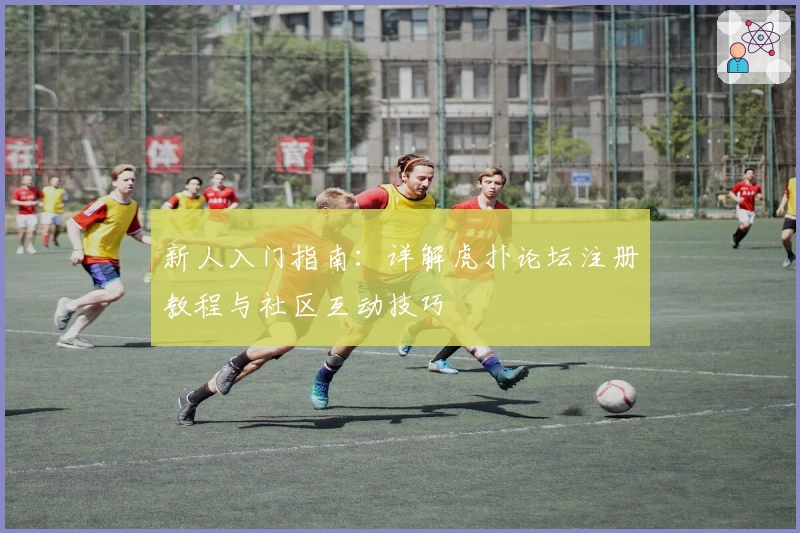 新人入门指南：详解虎扑论坛注册教程与社区互动技巧