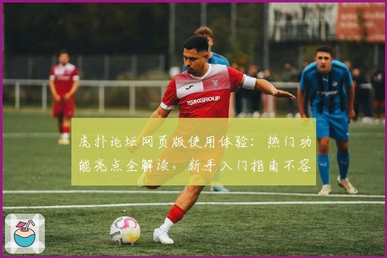 虎扑论坛网页版使用体验：热门功能亮点全解读，新手入门指南不容错过