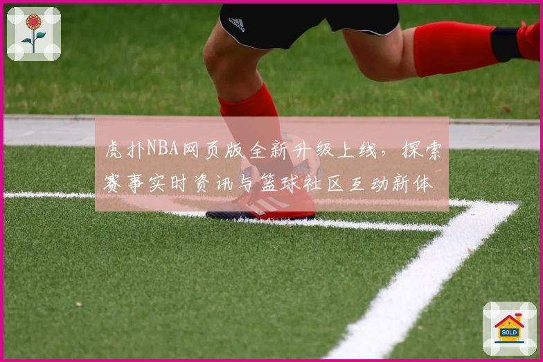 虎扑NBA网页版全新升级上线，探索赛事实时资讯与篮球社区互动新体验