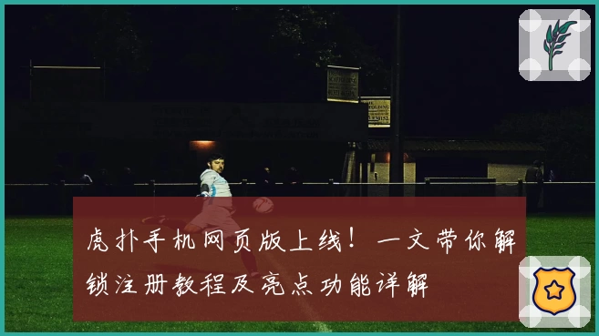 虎扑手机网页版上线！一文带你解锁注册教程及亮点功能详解