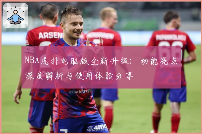 NBA虎扑电脑版全新升级：功能亮点深度解析与使用体验分享