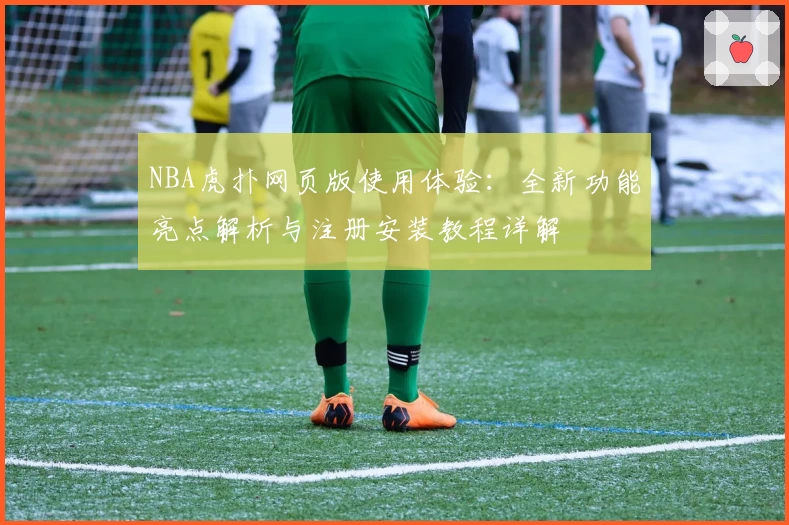 NBA虎扑网页版使用体验:全新功能亮点解析与注册安装教程详解