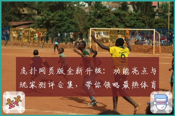 虎扑网页版全新升级:功能亮点与玩家测评合集,带你领略最热体育社区魅力