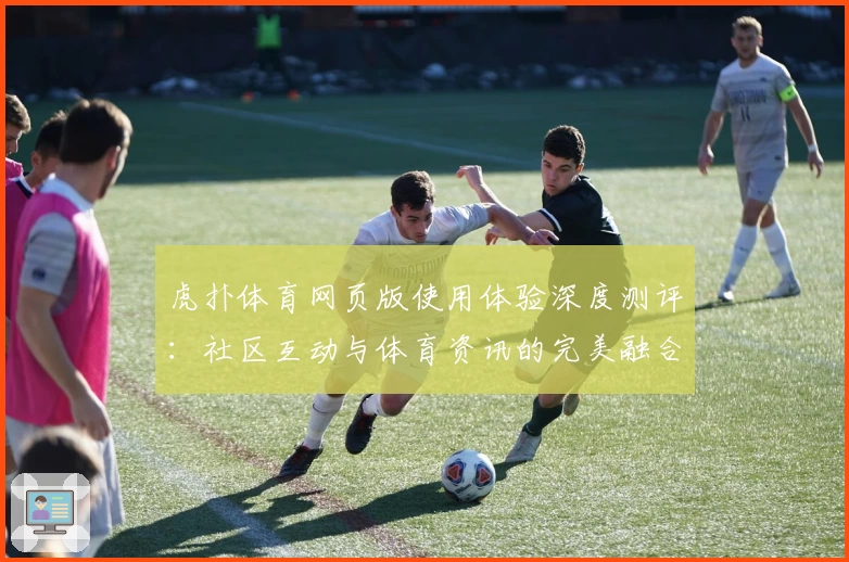 虎扑体育网页版使用体验深度测评：社区互动与体育资讯的完美融合