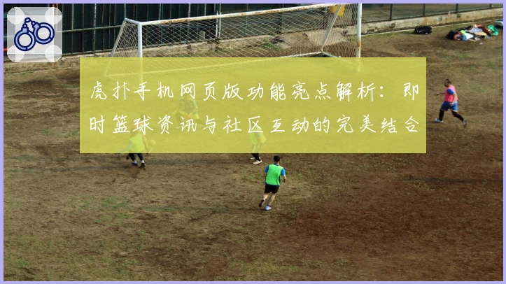 虎扑手机网页版功能亮点解析：即时篮球资讯与社区互动的完美结合