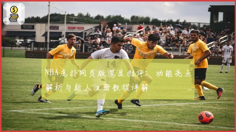 NBA虎扑网页版深度测评：功能亮点解析与新人注册教程详解