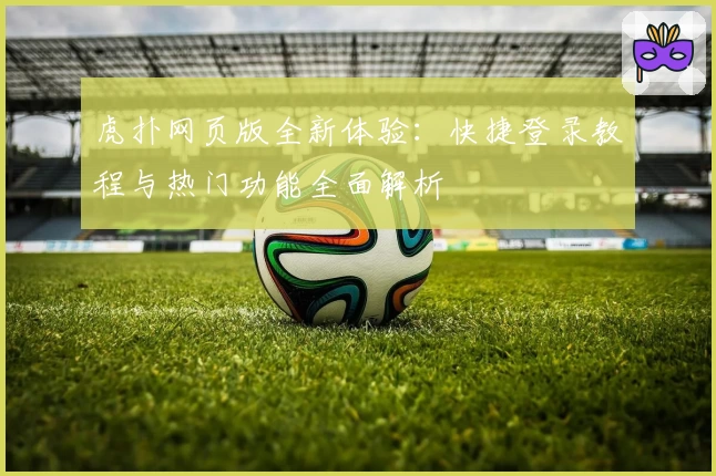 虎扑网页版全新体验：快捷登录教程与热门功能全面解析
