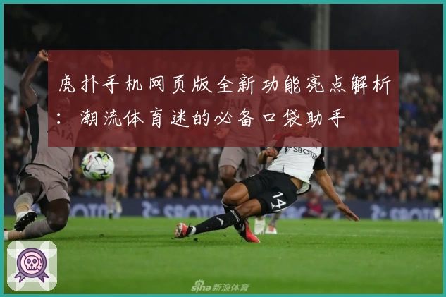 虎扑手机网页版全新功能亮点解析：潮流体育迷的必备口袋助手