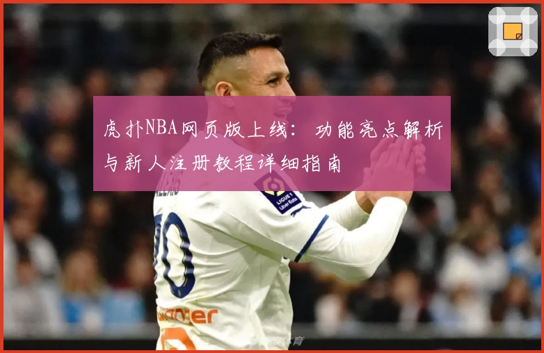 虎扑NBA网页版上线：功能亮点解析与新人注册教程详细指南
