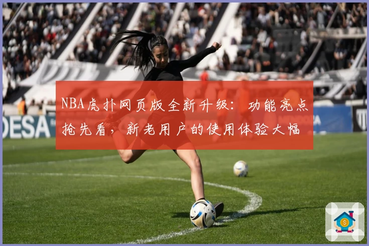 NBA虎扑网页版全新升级:功能亮点抢先看,新老用户的使用体验大幅提升