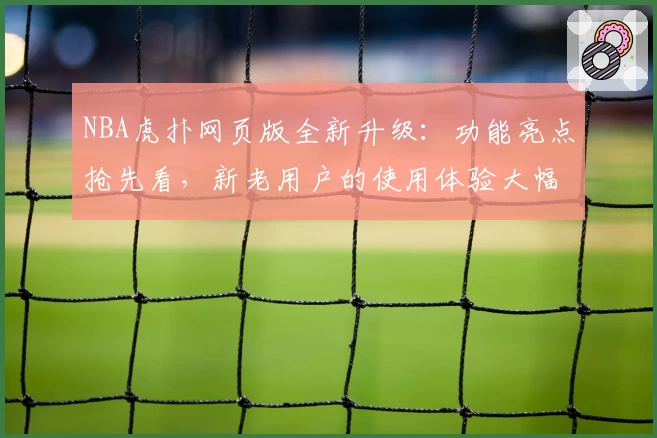 NBA虎扑网页版全新升级:功能亮点抢先看,新老用户的使用体验大幅提升