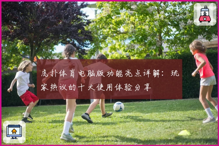 虎扑体育电脑版功能亮点详解：玩家热议的十大使用体验分享