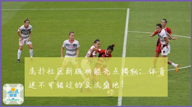 虎扑社区新版功能亮点揭秘:体育迷不可错过的交流盛地!